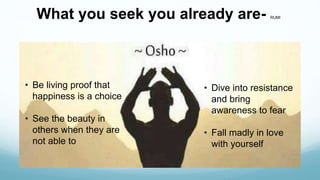 What you seek you already are- RUMI
• Be living proof that
happiness is a choice
• See the beauty in
others when they are
not able to
• Dive into resistance
and bring
awareness to fear
• Fall madly in love
with yourself
 