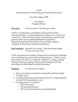 PAVE
The Department of Performing and Visual Arts Education
Key West College, 2008
Tom Shaker
Program Director
Overview Let’s do a show. My dad’s got a barn!
PAVE is a performance, presentation and production based
education module. A practical laboratory setting serves as the focal
“classroom”. Cyber curricula, distance learning and support by the
general public are key goals and objectives ingredients.
Students defend their work before a live and cyber audience
consisting of their peers, instructors and friends.
Edu-Tainment Students love to learn. They hate being taught.
If it isn’t fun, why do it?
PAVE approaches the teaching, training and counseling of candidates
from a professional production and arts perspective. In other words,
the student will work in an authentic “fishbowl”, writing, creating,
editing, rehearsing, staging, shooting, downloading and finally
presenting and defending the designated project.
Structure Go with what you know.
 Each course offered will mirror existing Florida State College
Catalog courses
 A public preformance/presentation will serve as the final grade
for each PAVE department course
 Grading formula is as follows:
o 50% final project
o 30% group production
o 20% classromm attendance and participation
 