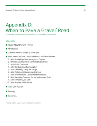 Appendix D:When to Pave a Gravel Road                                       D1




Appendix D:
When to Pave a Gravel* Road
by Kentucky Transportation Center, University of Kentucky at Lexington,KY



Contents
s A Word About the Term “Paved”

s Introduction

s Gravel or Paved: A Matter of Trade-offs

s When Should We Pave This Gravel Road? A Ten Part Answer
  1. After Developing a Road Management Program
  2. When the Local Agency Is Committed to Excellence
  3. When Traffic Demands It
  4. After Standards Have Been Adopted
  5. After Considering Safety and Design
  6. After the Base and Drainage Are Improved
  7. After Determining the Costs of Road Preparation
  8. After Comparing Pavement Life and Maintenance Costs
  9. After Comparing User Costs
 10. After Weighing Public Opinion

s Stage Construction

s Summary

s References


*Gravel as used here may refer to sand and gravel,or to crushed stone.
 