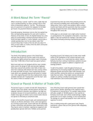 D2                                                                                   Appendix D:When to Pave a Gravel Road




A Word About the Term “Paved”
What is meant by a “paved” road? For some, a light chip seal         A pavement less than two inches thick primarily protects the
coat is considered paving. For others, paving is four or more        base materials by shedding water and providing a smooth
inches of bituminous asphalt or “hot mix.” The primary pur-          riding surface. Such a road is more properly called a surface-
pose of a pavement is to protect the subgrade. As the loads          treated road. Roads with thin pavements must have excellent
get heavier, the pavement thickness must be increased.               drainage designed into them and be diligently maintained
                                                                     throughout their service life.
Generally speaking, bituminous concrete (hot mix asphalt) has
little real load-bearing capacity of its own until it reaches a      In this paper we will consider even a light surface treatment
thickness of two inches. In fact, the Asphalt Institute has a firm   as paving,however. The assumption is that,when a town first
policy of recommending a minimum pavement thickness of 4             applies a chip seal treatment,for example, it has taken a first
inches full depth asphalt or 3 inches asphaltic concrete plus a      step toward eventually achieving a load-bearing pavement.
suitable granular base even for low volume roads. Their
research shows that 4 inches of hot mix will carry about 10
times as much traffic as 2 inches of hot mix when constructed
over thin granular bases.


Introduction
Two-thirds of the highway systems in the United States               As paving occurred, the tendency was to make minor modifi-
and more than 90 percent of all the roads in the world are           cations to the foundations of the evolved road and to seal
unsurfaced or lightly surfaced low volume roads. In Kentucky,        or pave the surface. As a result,many low volume roads in
more than 19,000 miles of local roads have gravel surfaces.          Kentucky now have continual maintenance problems because
                                                                     of inadequate base support in addition to alignment and
Most local roads were not designed with the same consider-           drainage problems.
ations used in the design of state and interstate highways.
Most have evolved from primitive trails. Paths of least resis-       To add to the problem, roads throughout Kentucky are
tance first created by wild animals were later used by settlers.     experiencing ever-increasing weights and volumes of traffic.
As needs and traffic increased, these traveled ways became           Population growth and tourism make traffic demands. Coal
roads which were gradually improved with gravel or crushed           trucks and other commercial vehicles are carrying heavier
rock. Little engineering went into these improvements. Using         loads than ever before. These higher volumes and greater
available materials and “keeping them out of the mud” were           weights are putting a steadily increasing strain on local
the extent of efforts to maintain a road.                            road maintenance and reconstruction budgets.


Gravel or Paved: A Matter of Trade-Offs
The decision to pave is a matter of trade-offs. Paving helps to      more effectively. Gravel roads generate lower speeds than
seal the surface from rainfall, and thus protects the base and       paved surfaces. Another advantage of the unpaved road is
subgrade material.It eliminates dust problems, has high user         its forgiveness of external forces. For example, today vehicles
acceptance because of increased smoothness, and can accom-           with gross weights of 100,000 pounds or more operate on
modate many types of vehicles such as tractor-trailers that do       Kentucky’s local roads. Such vehicles would damage a lightly
not operate as effectively on unsurfaced roads.                      paved road so as to require resealing, or even reconstruction.
                                                                     The damage on a gravel road would be much easier and less
In spite of the benefits of paved roads, well-maintained gravel      expensive to correct.
roads are an effective alternative. In fact, some local agencies
are reverting to gravel roads. Gravel roads have the advantage       There is nothing wrong with a good gravel road. Properly
of lower construction and sometimes lower maintenance costs.         maintained, a gravel road can serve general traffic adequately
They may be easier to maintain, requiring less equipment and         for many years.
possibly lower operator skill levels. Potholes can be patched
 