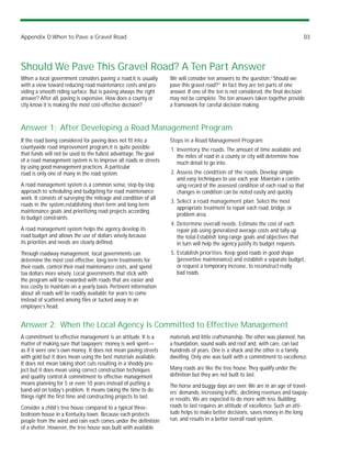Appendix D:When to Pave a Gravel Road                                                                                             D3




Should We Pave This Gravel Road? A Ten Part Answer
When a local government considers paving a road,it is usually      We will consider ten answers to the question,“Should we
with a view toward reducing road maintenance costs and pro-        pave this gravel road?” In fact they are ten parts of one
viding a smooth riding surface. But is paving always the right     answer. If one of the ten is not considered, the final decision
answer? After all, paving is expensive. How does a county or       may not be complete. The ten answers taken together provide
city know it is making the most cost-effective decision?           a framework for careful decision making.



Answer 1: After Developing a Road Management Program
If the road being considered for paving does not fit into a        Steps in a Road Management Program:
countywide road improvement program,it is quite possible           1. Inventory the roads. The amount of time available and
that funds will not be used to the fullest advantage. The goal        the miles of road in a county or city will determine how
of a road management system is to improve all roads or streets        much detail to go into.
by using good management practices. A particular
road is only one of many in the road system.                       2. Assess the condition of the roads. Develop simple
                                                                      and easy techniques to use each year. Maintain a contin-
A road management system is a common sense, step-by-step              uing record of the assessed condition of each road so that
approach to scheduling and budgeting for road maintenance             changes in condition can be noted easily and quickly.
work. It consists of surveying the mileage and condition of all
                                                                   3. Select a road management plan. Select the most
roads in the system,establishing short-term and long-term
                                                                      appropriate treatment to repair each road, bridge, or
maintenance goals and prioritizing road projects according
                                                                      problem area.
to budget constraints.
                                                                   4. Determine overall needs. Estimate the cost of each
A road management system helps the agency develop its                 repair job using generalized average costs and tally up
road budget and allows the use of dollars wisely because              the total.Establish long-range goals and objectives that
its priorities and needs are clearly defined.                         in turn will help the agency justify its budget requests.
Through roadway management, local governments can                  5. Establish priorities. Keep good roads in good shape
determine the most cost-effective, long-term treatments for           (preventive maintenance) and establish a separate budget,
their roads, control their road maintenance costs, and spend          or request a temporary increase, to reconstruct really
tax dollars more wisely. Local governments that stick with            bad roads.
the program will be rewarded with roads that are easier and
less costly to maintain on a yearly basis. Pertinent information
about all roads will be readily available for years to come
instead of scattered among files or tucked away in an
employee’s head.


Answer 2: When the Local Agency Is Committed to Effective Management
A commitment to effective management is an attitude. It is a       materials and little craftsmanship. The other was planned, has
matter of making sure that taxpayers’ money is well spent—         a foundation, sound walls and roof and, with care, can last
as if it were one’s own money. It does not mean paving streets     hundreds of years. One is a shack and the other is a family
with gold but it does mean using the best materials available.     dwelling. Only one was built with a commitment to excellence.
It does not mean taking short cuts resulting in a shoddy pro-
ject but it does mean using correct construction techniques        Many roads are like the tree house. They qualify under the
and quality control.A commitment to effective management           definition but they are not built to last.
means planning for 5 or even 10 years instead of putting a         The horse and buggy days are over. We are in an age of travel-
band-aid on today’s problem. It means taking the time to do        ers’ demands, increasing traffic, declining revenues and taxpay-
things right the first time and constructing projects to last.     er revolts. We are expected to do more with less. Building
Consider a child’s tree house compared to a typical three-         roads to last requires an attitude of excellence. Such an atti-
bedroom house in a Kentucky town. Because each protects            tude helps to make better decisions, saves money in the long
people from the wind and rain each comes under the definition      run, and results in a better overall road system.
of a shelter. However, the tree house was built with available
 