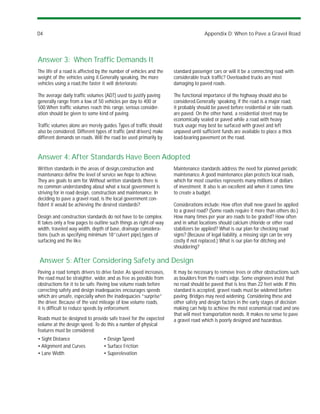D4                                                                                 Appendix D: When to Pave a Gravel Road




Answer 3: When Traffic Demands It
The life of a road is affected by the number of vehicles and the    standard passenger cars or will it be a connecting road with
weight of the vehicles using it.Generally speaking, the more        considerable truck traffic? Overloaded trucks are most
vehicles using a road,the faster it will deteriorate.               damaging to paved roads.

The average daily traffic volumes (ADT) used to justify paving      The functional importance of the highway should also be
generally range from a low of 50 vehicles per day to 400 or         considered.Generally speaking, if the road is a major road,
500.When traffic volumes reach this range, serious consider-        it probably should be paved before residential or side roads
ation should be given to some kind of paving.                       are paved. On the other hand, a residential street may be
                                                                    economically sealed or paved while a road with heavy
Traffic volumes alone are merely guides. Types of traffic should    truck usage may best be surfaced with gravel and left
also be considered. Different types of traffic (and drivers) make   unpaved until sufficient funds are available to place a thick
different demands on roads. Will the road be used primarily by      load-bearing pavement on the road.


Answer 4: After Standards Have Been Adopted
Written standards in the areas of design,construction and           Maintenance standards address the need for planned periodic
maintenance define the level of service we hope to achieve.         maintenance. A good maintenance plan protects local roads,
They are goals to aim for. Without written standards there is       which for most counties represents many millions of dollars
no common understanding about what a local government is            of investment. It also is an excellent aid when it comes time
striving for in road design, construction and maintenance. In       to create a budget.
deciding to pave a gravel road, is the local government con-
fident it would be achieving the desired standards?                 Considerations include: How often shall new gravel be applied
                                                                    to a gravel road? (Some roads require it more than others do.)
Design and construction standards do not have to be complex.        How many times per year are roads to be graded? How often
It takes only a few pages to outline such things as right-of-way    and in what locations should calcium chloride or other road
width, traveled way width, depth of base, drainage considera-       stabilizers be applied? What is our plan for checking road
tions (such as specifying minimum 18”culvert pipe),types of         signs? (Because of legal liability, a missing sign can be very
surfacing and the like.                                             costly if not replaced.) What is our plan for ditching and
                                                                    shouldering?

Answer 5: After Considering Safety and Design
Paving a road tempts drivers to drive faster. As speed increases,   It may be necessary to remove trees or other obstructions such
the road must be straighter, wider, and as free as possible from    as boulders from the road’s edge. Some engineers insist that
obstructions for it to be safe. Paving low volume roads before      no road should be paved that is less than 22 feet wide. If this
correcting safety and design inadequacies encourages speeds         standard is accepted, gravel roads must be widened before
which are unsafe, especially when the inadequacies “surprise”       paving. Bridges may need widening. Considering these and
the driver. Because of the vast mileage of low volume roads,        other safety and design factors in the early stages of decision
it is difficult to reduce speeds by enforcement.                    making can help to achieve the most economical road and one
                                                                    that will meet transportation needs. It makes no sense to pave
Roads must be designed to provide safe travel for the expected      a gravel road which is poorly designed and hazardous.
volume at the design speed. To do this a number of physical
features must be considered:
• Sight Distance                  • Design Speed
• Alignment and Curves            • Surface Friction
• Lane Width                      • Superelevation
 