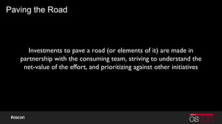Paving the Road
Investments to pave a road (or elements of it) are made in
partnership with the consuming team, striving to understand the
net-value of the effort, and prioritizing against other initiatives
 