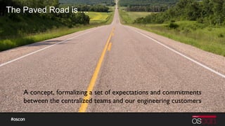 The Paved Road is …
A concept, formalizing a set of expectations and commitments
between the centralized teams and our engineering customers
 