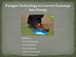 Pavegen Technology to Convert Footsteps
             into Energy




         Authors:
         • W.M. Chathuranga
         • S.N.D.P Kumara
         • P.L.G.Nishantha
         • P.R.H.S.R.Rathnayake
         • W.M.A.S.Wijekoon
 