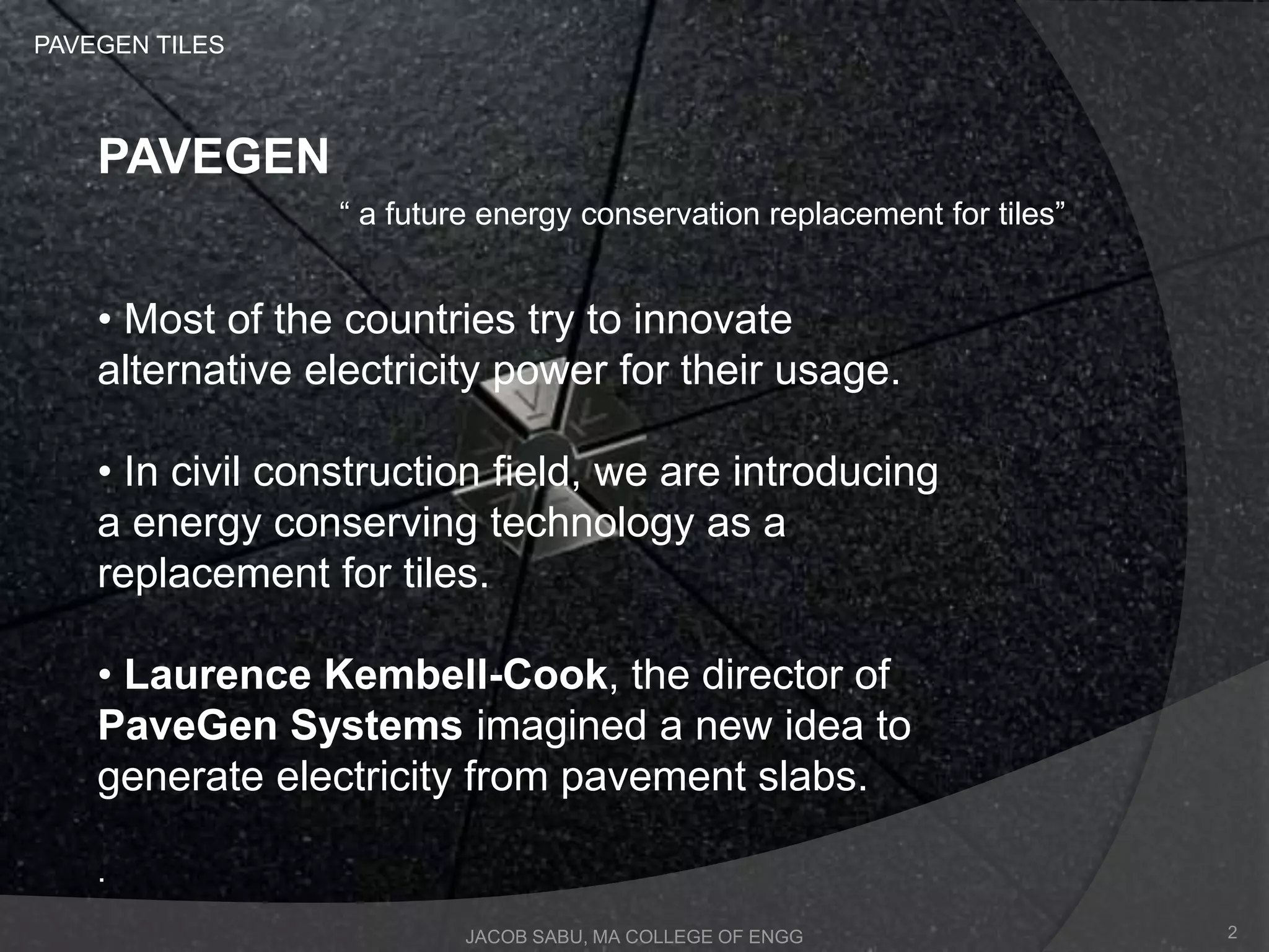 “ a future energy conservation replacement for tiles”
JACOB SABU, MA COLLEGE OF ENGG
PAVEGEN TILES
PAVEGEN
• Most of the countries try to innovate
alternative electricity power for their usage.
• In civil construction field, we are introducing
a energy conserving technology as a
replacement for tiles.
• Laurence Kembell-Cook, the director of
PaveGen Systems imagined a new idea to
generate electricity from pavement slabs.
.
2
 