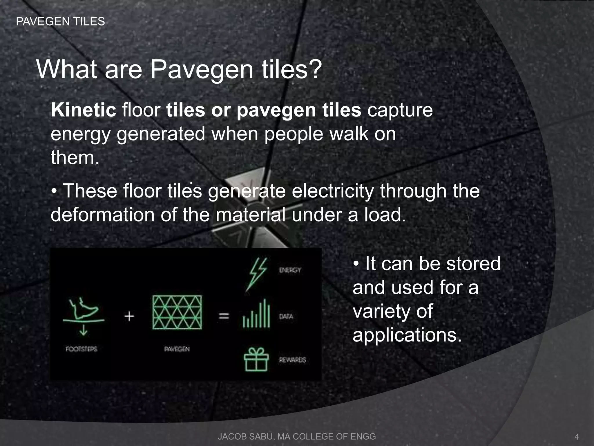 JACOB SABU, MA COLLEGE OF ENGG
What are Pavegen tiles?
.
Kinetic floor tiles or pavegen tiles capture
energy generated when people walk on
them.
• These floor tiles generate electricity through the
deformation of the material under a load.
• It can be stored
and used for a
variety of
applications.
PAVEGEN TILES
4
 