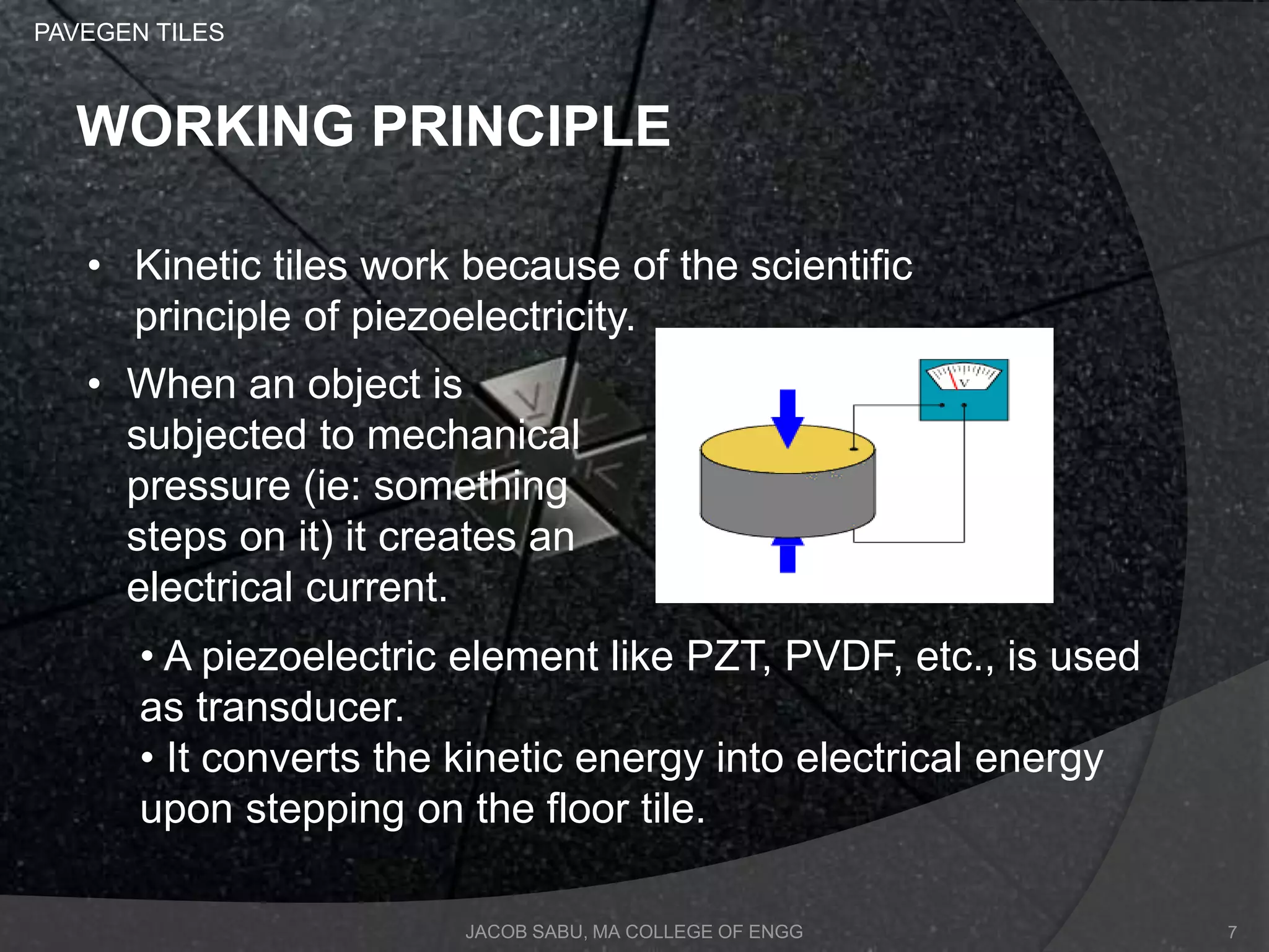 JACOB SABU, MA COLLEGE OF ENGG
WORKING PRINCIPLE
• Kinetic tiles work because of the scientific
principle of piezoelectricity.
• When an object is
subjected to mechanical
pressure (ie: something
steps on it) it creates an
electrical current.
• A piezoelectric element like PZT, PVDF, etc., is used
as transducer.
• It converts the kinetic energy into electrical energy
upon stepping on the floor tile.
PAVEGEN TILES
7
 
