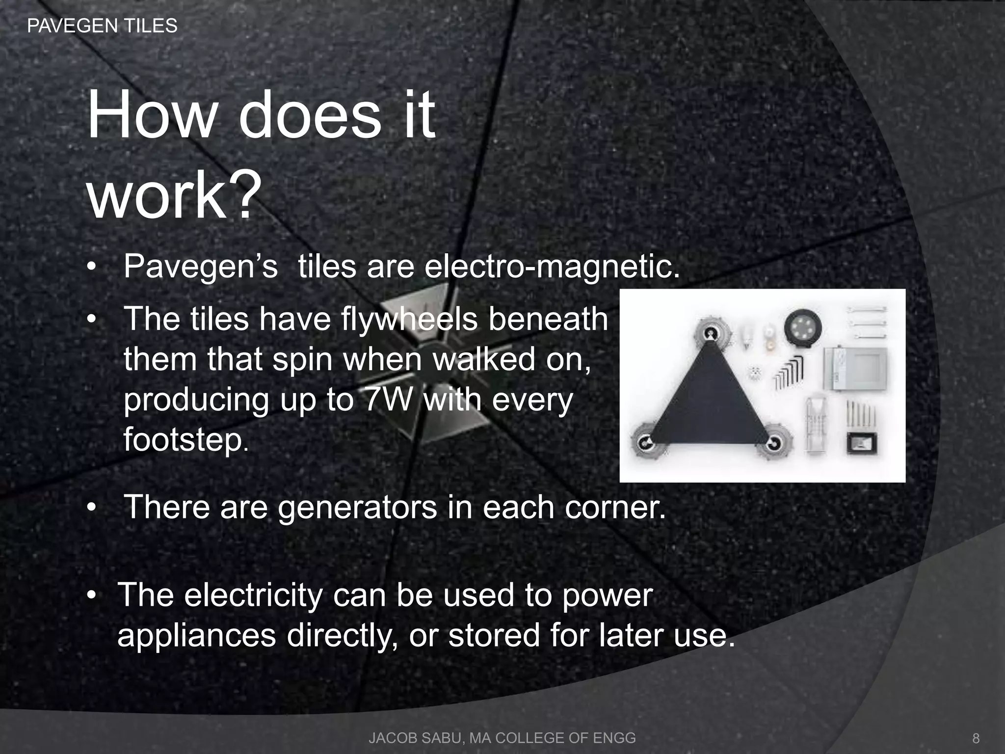 JACOB SABU, MA COLLEGE OF ENGG
How does it
work?
• Pavegen’s tiles are electro-magnetic.
• The tiles have flywheels beneath
them that spin when walked on,
producing up to 7W with every
footstep.
• There are generators in each corner.
• The electricity can be used to power
appliances directly, or stored for later use.
PAVEGEN TILES
8
 