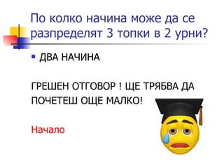 По колко начина може да се разпределят 3 топки в 2 урни? ДВА НАЧИНА ГРЕШЕН ОТГОВОР ! ЩЕ ТРЯБВА ДА ПОЧЕТЕШ ОЩЕ МАЛКО! Начало 