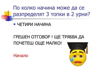 По колко начина може да се разпределят 3 топки в 2 урни? ЧЕТИРИ НАЧИНА ГРЕШЕН ОТГОВОР ! ЩЕ ТРЯБВА ДА ПОЧЕТЕШ ОЩЕ МАЛКО! Начало 