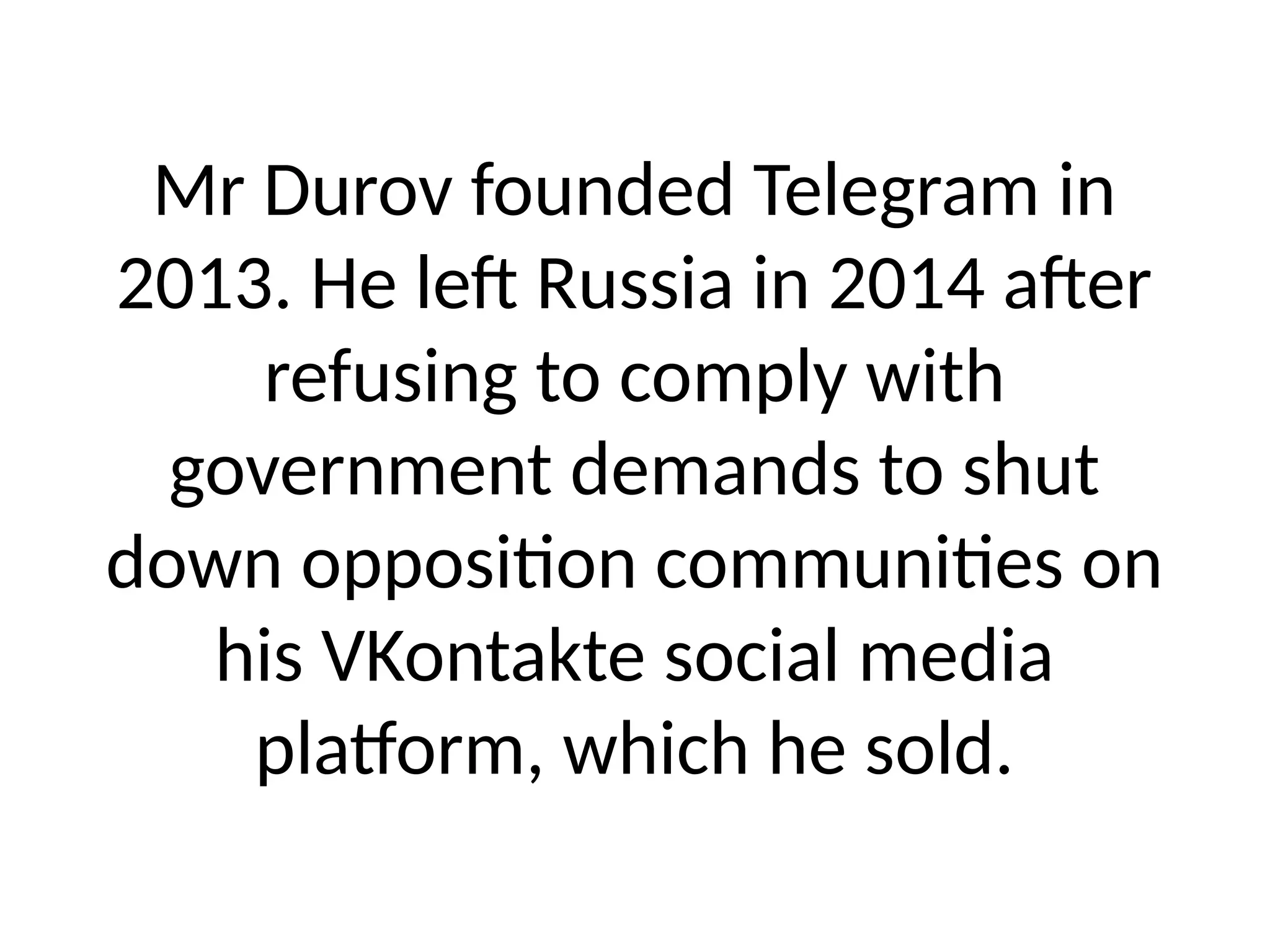 Mr Durov founded Telegram in
2013. He left Russia in 2014 after
refusing to comply with
government demands to shut
down opposition communities on
his VKontakte social media
platform, which he sold.
 