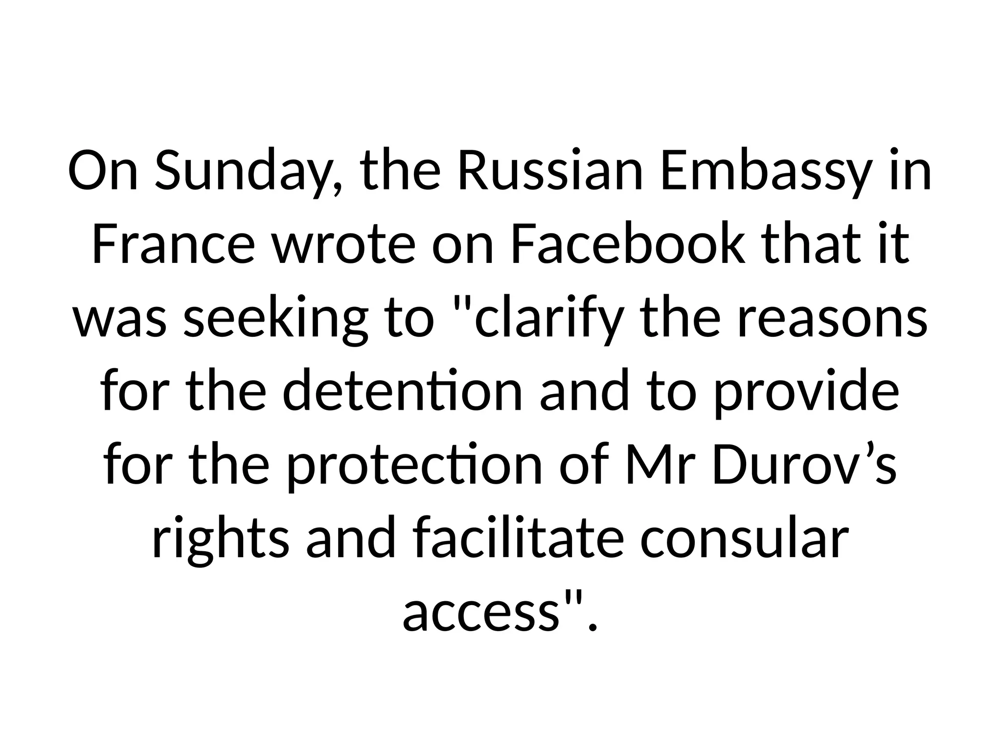 On Sunday, the Russian Embassy in
France wrote on Facebook that it
was seeking to "clarify the reasons
for the detention and to provide
for the protection of Mr Durov’s
rights and facilitate consular
access".
 