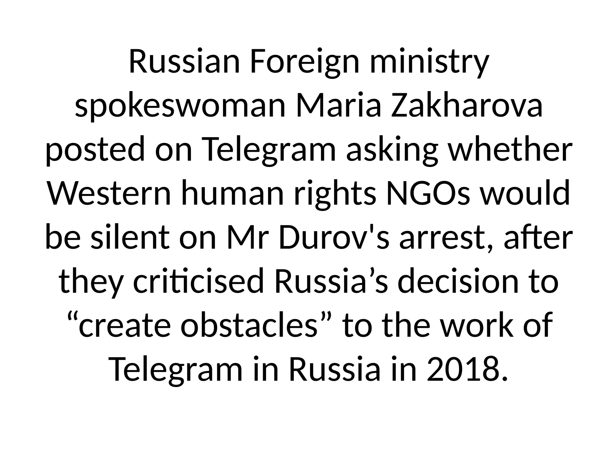 Russian Foreign ministry
spokeswoman Maria Zakharova
posted on Telegram asking whether
Western human rights NGOs would
be silent on Mr Durov's arrest, after
they criticised Russia’s decision to
“create obstacles” to the work of
Telegram in Russia in 2018.
 