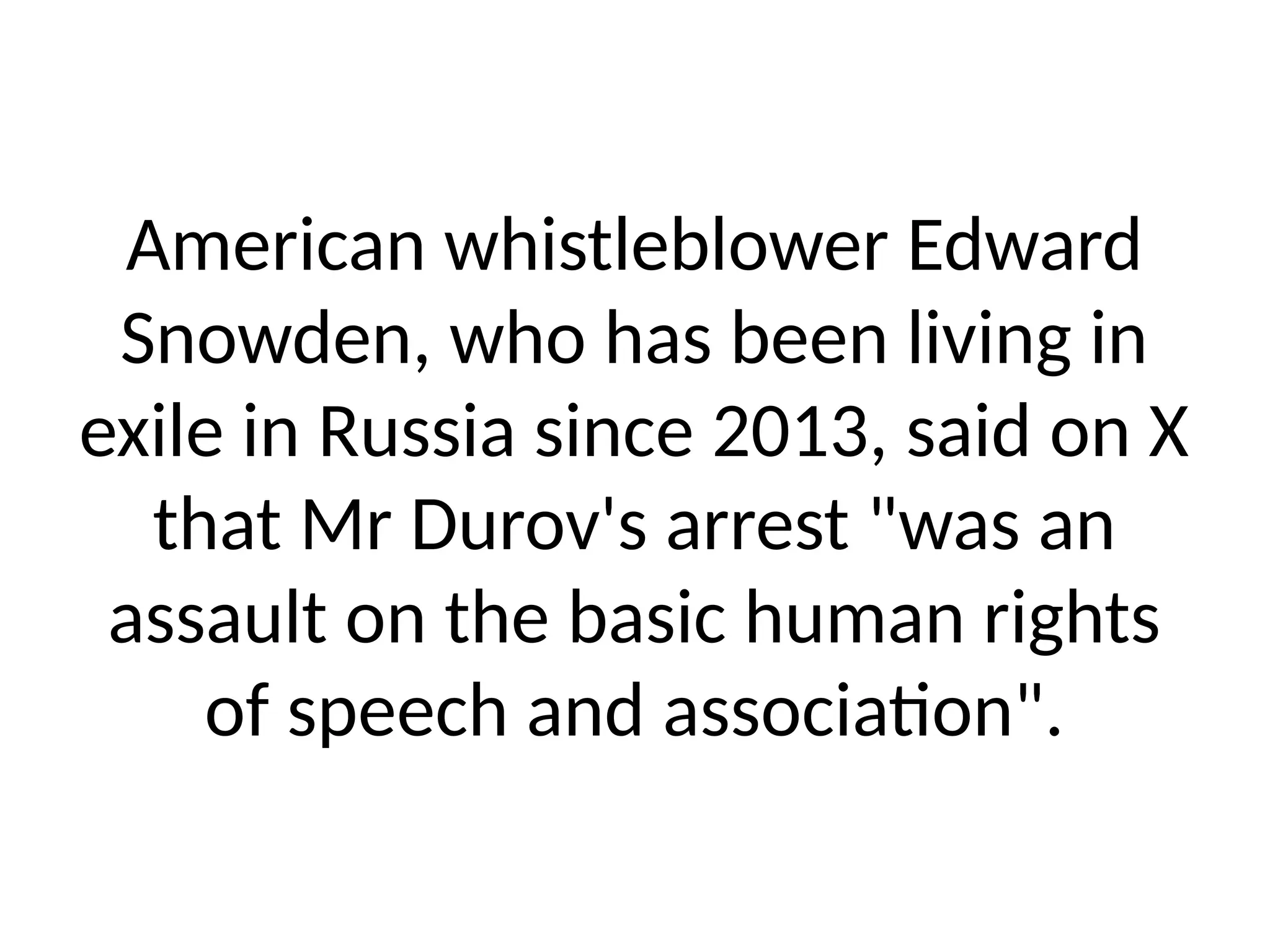 American whistleblower Edward
Snowden, who has been living in
exile in Russia since 2013, said on X
that Mr Durov's arrest "was an
assault on the basic human rights
of speech and association".
 