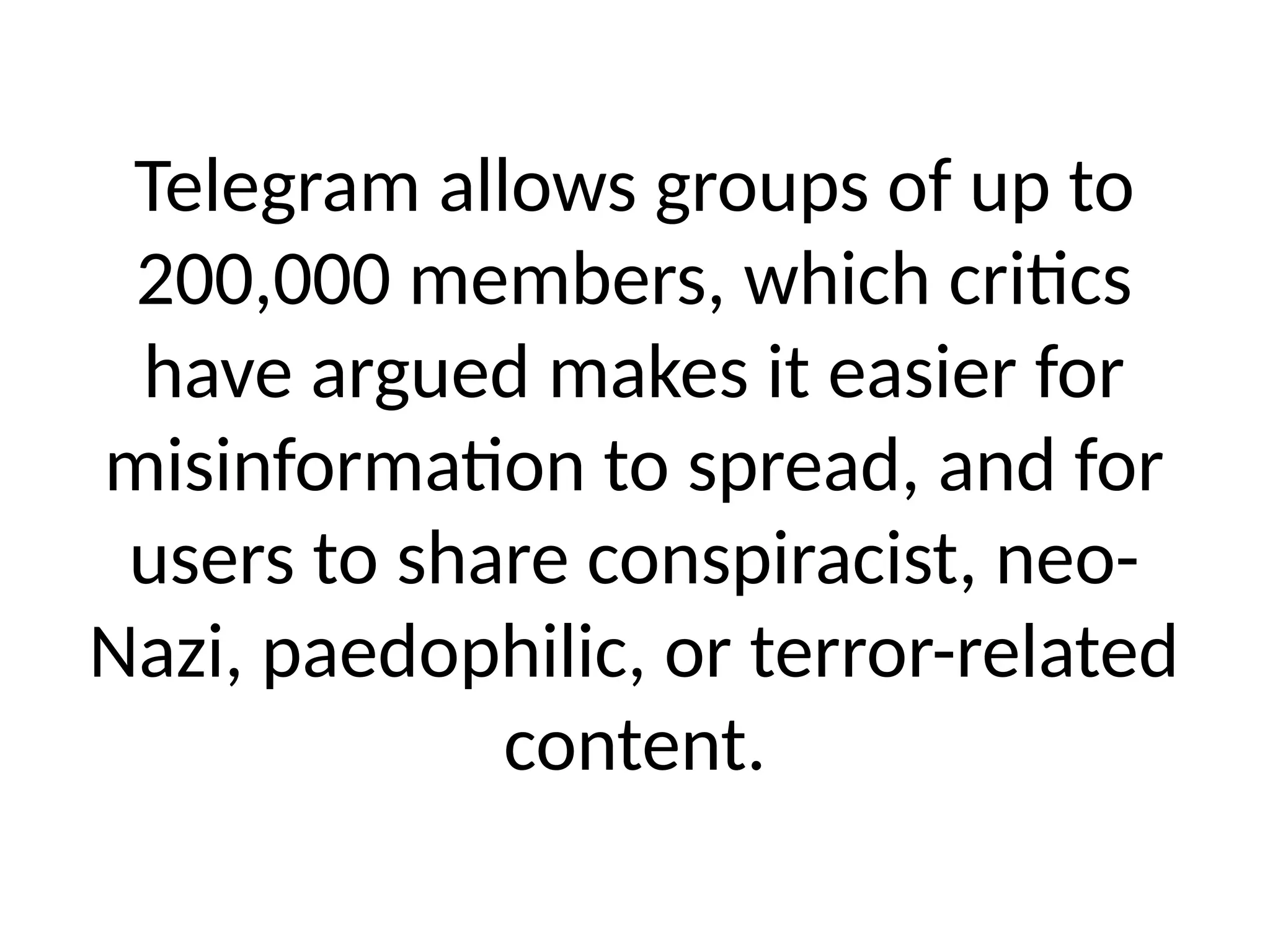 Telegram allows groups of up to
200,000 members, which critics
have argued makes it easier for
misinformation to spread, and for
users to share conspiracist, neo-
Nazi, paedophilic, or terror-related
content.
 