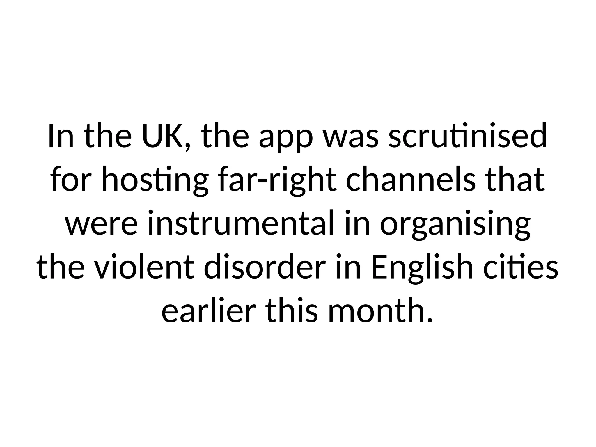 In the UK, the app was scrutinised
for hosting far-right channels that
were instrumental in organising
the violent disorder in English cities
earlier this month.
 