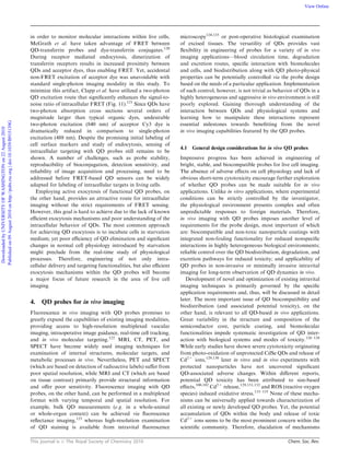 This journal is c The Royal Society of Chemistry 2010 Chem. Soc. Rev.
in order to monitor molecular interactions within live cells,
McGrath et al. have taken advantage of FRET between
QD-transferrin probes and dye-transferrin conjugates.120
During receptor mediated endocytosis, dimerization of
transferrin receptors results in increased proximity between
QDs and acceptor dyes, thus enabling FRET. Yet, accidental
non-FRET excitation of acceptor dye was unavoidable with
standard single-photon imaging modality in this study. To
minimize this artifact, Clapp et al. have utilized a two-photon
QD excitation route that signiﬁcantly enhances the signal-to-
noise ratio of intracellular FRET (Fig. 11).121
Since QDs have
two-photon absorption cross sections several orders of
magnitude larger than typical organic dyes, undesirable
two-photon excitation (840 nm) of acceptor Cy3 dye is
dramatically reduced in comparison to single-photon
excitation (488 nm). Despite the promising initial labeling of
cell surface markers and study of endocytosis, sensing of
intracellular targeting with QD probes still remains to be
shown. A number of challenges, such as probe stability,
reproducibility of bioconjugation, detection sensitivity, and
reliability of image acquisition and processing, need to be
addressed before FRET-based QD sensors can be widely
adapted for labeling of intracellular targets in living cells.
Employing active exocytosis of functional QD probes, on
the other hand, provides an attractive route for intracellular
imaging without the strict requirements of FRET sensing.
However, this goal is hard to achieve due to the lack of known
eﬃcient exocytosis mechanisms and poor understanding of the
intracellular behavior of QDs. The most common approach
for achieving QD exocytosis is to incubate cells in starvation
medium; yet poor eﬃciency of QD elimination and signiﬁcant
changes in normal cell physiology introduced by starvation
might preclude from the real-time study of physiological
processes. Therefore, engineering of not only intra-
cellular delivery and targeting functionalities, but also eﬃcient
exocytosis mechanisms within the QD probes will become
a major focus of future research in the area of live cell
imaging.
4. QD probes for in vivo imaging
Fluorescence in vivo imaging with QD probes promises to
greatly expand the capabilities of existing imaging modalities,
providing access to high-resolution multiplexed vascular
imaging, intraoperative image guidance, real-time cell tracking,
and in vivo molecular targeting.122
MRI, CT, PET, and
SPECT have become widely used imaging techniques for
examination of internal structures, molecular targets, and
metabolic processes in vivo. Nevertheless, PET and SPECT
(which are based on detection of radioactive labels) suﬀer from
poor spatial resolution, while MRI and CT (which are based
on tissue contrast) primarily provide structural information
and oﬀer poor sensitivity. Fluorescence imaging with QD
probes, on the other hand, can be performed in a multiplexed
format with varying temporal and spatial resolution. For
example, bulk QD measurements (e.g. in a whole-animal
or whole-organ context) can be achieved via ﬂuorescence
reﬂectance imaging,123
whereas high-resolution examination
of QD staining is available from intravital ﬂuorescence
microscopy124,125
or post-operative histological examination
of excised tissues. The versatility of QDs provides vast
ﬂexibility in engineering of probes for a variety of in vivo
imaging applications—blood circulation time, degradation
and excretion routes, speciﬁc interaction with biomolecules
and cells, and biodistribution along with QD photo-physical
properties can be potentially controlled via the probe design
based on the needs of a particular application. Implementation
of such control, however, is not trivial as behavior of QDs in a
highly heterogeneous and aggressive in vivo environment is still
poorly explored. Gaining thorough understanding of the
interaction between QDs and physiological systems and
learning how to manipulate these interactions represent
essential milestones towards beneﬁtting from the novel
in vivo imaging capabilities featured by the QD probes.
4.1 General design considerations for in vivo QD probes
Impressive progress has been achieved in engineering of
bright, stable, and biocompatible probes for live cell imaging.
The absence of adverse eﬀects on cell physiology and lack of
obvious short-term cytotoxicity encourage further exploration
of whether QD probes can be made suitable for in vivo
applications. Unlike in vitro applications, where experimental
conditions can be strictly controlled by the investigator,
the physiological environment presents complex and often
unpredictable responses to foreign materials. Therefore,
in vivo imaging with QD probes imposes another level of
requirements for the probe design, most important of which
are: biocompatible and non-toxic nanoparticle coatings with
integrated non-fouling functionality for reduced nonspeciﬁc
interactions in highly heterogeneous biological environments;
reliable control over the QD biodistribution, degradation, and
excretion pathways for reduced toxicity; and applicability of
QD probes in non-invasive or minimally invasive intravital
imaging for long-term observation of QD dynamics in vivo.
Development of novel and optimization of existing intravital
imaging techniques is primarily governed by the speciﬁc
application requirements and, thus, will be discussed in detail
later. The more important issue of QD biocompatibility and
biodistribution (and associated potential toxicity), on the
other hand, is relevant to all QD-based in vivo applications.
Great variability in the structure and composition of the
semiconductor core, particle coating, and biomolecular
functionalities impede systematic investigation of QD inter-
action with biological systems and modes of toxicity.126–128
While early studies have shown severe cytotoxicity originating
from photo-oxidation of unprotected CdSe QDs and release of
Cd2+
ions,129,130
later in vitro and in vivo experiments with
protected nanoparticles have not uncovered signiﬁcant
QD-associated adverse changes. Within diﬀerent reports,
potential QD toxicity has been attributed to size-based
eﬀects,100,102
Cd2+
release,129,131,132
and ROS (reactive oxygen
species) induced oxidative stress.133–135
None of these mecha-
nisms can be universally applied towards characterization of
all existing or newly developed QD probes. Yet, the potential
accumulation of QDs within the body and release of toxic
Cd2+
ions seems to be the most prominent concern within the
scientiﬁc community. Therefore, elucidation of mechanisms
DownloadedbyUNIVERSITYOFWASHINGTONon22August2010
Publishedon09August2010onhttp://pubs.rsc.org|doi:10.1039/B915139G
View Online
 