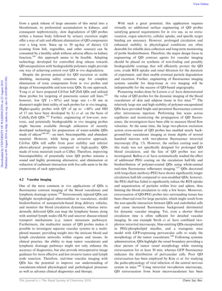 This journal is c The Royal Society of Chemistry 2010 Chem. Soc. Rev.
from a quick release of large amounts of this metal into a
bloodstream, its preferential accumulation in kidneys, and
consequent nephrotoxicity, slow degradation of QD probes
within a human body followed by urinary excretion might
oﬀer a way of safe and eﬃcient elimination of QD components
over a long term. Since up to 30 ug/day of dietary Cd
(coming from ﬁsh, vegetables, and other sources) can be
consumed by a healthy adult without adverse eﬀects on kidney
function,141
this approach seems to be feasible. Adapting
technology developed for controlled drug release towards
QD encapsulation with biodegradable polymers might provide
one way of achieving control over QD in vivo degradation.
Despite the proven potential for QD excretion or stable
shielding, increasing safety concerns urge for complete
elimination of toxic components from in vivo probes and
design of biocompatible and non-toxic QDs. In one approach,
Yong et al. have prepared Cd-free InP/ZnS QDs and utilized
these probes for targeting of pancreatic cancer cell lines;142
however, low QY (B30%) and large size (B30 nm in
diameter) might limit utility of such probes for in vivo imaging.
Higher-quality probes with QY of up to B60% and HD
of 17 nm have been developed by Li et al. on the basis of
CuInS2/ZnS QDs.143
Further, engineering of low-cost, non-
toxic, and potentially biodegradable in vivo imaging probes
might become available through utilization of recently
developed technology for preparation of water-soluble QDs
made of silicon144,145
—an inert, biocompatible, and abundant
material. However, while being an attractive approach,
Cd-free QDs still suﬀer from poor stability and inferior
photo-physical properties compared to high-quality QDs
made of toxic materials (such as CdSe). Therefore, improving
biocompatibility of potentially toxic QD probes remains a
sound and highly promising alternative, and elimination or
reduction of cadmium interaction with live cells seem to be the
cornerstone of such approaches.
4.2 Vascular imaging
One of the most common in vivo applications of QDs is
ﬂuorescence contrast imaging of the blood vasculature and
lymphatic drainage system.146
Intravenously injected QDs can
highlight morphological abnormalities in vasculature, model
biodistribution of nanoparticle-based drug delivery vehicles,
and monitor the blood circulation dynamics, whereas intra-
dermally delivered QDs can map the lymphatic basins along
with sentinel lymph nodes (SLN) and uncover disease-related
transport mechanisms (e.g. tumor metastasis pathways).
Furthermore, the multicolor nature of QD probes makes it
possible to investigate separate vascular systems in a multi-
plexed manner, providing insight into the intricate blood and
lymph circulation networks within organs and tissues. In
clinical practice, the ability to map tumor vasculature and
lymphatic drainage pathways might not only enhance the
accuracy of diagnostics, but also provide intraoperative image
guidance for more eﬀective and less invasive tumor and lymph
node resection. Therefore, real-time vascular imaging with
QDs has the potential to improve our understanding of
vasculature-related physiological and pathological processes
as well as advance clinical diagnostics and therapy.
With such a great potential, this application requires
virtually no additional surface engineering of QD probes
satisfying general requirements for in vivo use, as no extra-
vasation, organ selectivity, cellular uptake, and speciﬁc target
binding are necessary. However, prolonged circulation and
enhanced stability in physiological conditions are often
desirable for reliable data collection and long-term monitoring
of probe biodistribution. Therefore, the major design focus in
engineering of QD contrast agents for vascular imaging
should be placed on synthesis of non-fouling and possibly
biodegradable coatings that will eﬃciently protect the QD
core, evade RES uptake and renal ﬁltration for the duration
of experiment, and then enable eventual particle degradation
and excretion. Further, engineering of ﬂuorescence imaging
systems suitable for deep-tissue in vivo imaging will be
indispensable for the success of QD-based angiography.
Pioneering studies done by Larson et al. have demonstrated
the value of QD probes for the dynamic imaging of the blood
vasculature of skin and adipose tissue in live mice.147
The
relatively large size and high stability of polymer-encapsulated
QDs have provided bright and persistent ﬂuorescence contrast
after intravenous injection. Performing line scans across
capillaries and monitoring the propagation of QD ﬂuores-
cence, the investigators have been able to measure blood ﬂow
velocities. At the same time, the large two-photon excitation
action cross-section of QD probes has enabled nearly back-
ground-free vasculature imaging at tissue depths of several
hundred microns with two-photon ﬂuorescence intravital
microscopy (Fig. 13). However, the surface coating used in
this study was not speciﬁcally designed for prolonged QD
blood circulation, and the fate of QD probes was not
investigated. Ballou et al. have systematically studied the eﬀect
of additional PEG coating on the circulation half-life and
biodistribution of polymer-coated QDs using whole-animal
real-time ﬂuorescence reﬂectance imaging.137
QDs decorated
with long-chain methoxy-PEG have shown signiﬁcantly longer
circulation half-life compared to non-modiﬁed QDs; however,
the PEG shell has failed to signiﬁcantly reduce the RES uptake
and sequestration of particles within liver and spleen, thus
limiting the blood circulation to only a few hours. Moreover,
extravasation of QD-PEG probes into surrounding tissues has
been observed even for large particles, which might result from
the non-speciﬁc interaction between QDs and endothelial cells
and cause increased ﬂuorescence background detrimental
for dynamic vascular imaging. Yet, even a shorter blood
circulation time is often suﬃcient for detailed vascular
imaging. In one example Stroh et al. have combined two-
photon intravital microscopy, blue-emitting QDs encapsulated
in PEG-phospholipid micelles, and a transgenic mice
model with GFP-expressing perivascular cells to study the
morphology of the tumor vasculature.148
Following systemic
administration, QDs highlight the vessel boundary providing a
clear picture of tumor vessel morphology while resisting
extravasation for at least 30 min, whereas GFP ﬂuorescence
indicates the distribution of perivascular cells. Poor QD
extravasation has been employed by Kim et al. for studying
the patho-physiology of viral infection of the central nervous
system in mice.149
Using intravital two-photon microscopy,
QD extravasation from brain microvasculature has been
DownloadedbyUNIVERSITYOFWASHINGTONon22August2010
Publishedon09August2010onhttp://pubs.rsc.org|doi:10.1039/B915139G
View Online
 