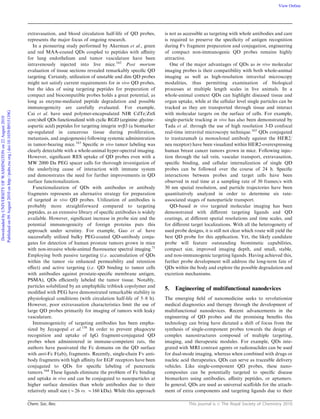 Chem. Soc. Rev. This journal is c The Royal Society of Chemistry 2010
extravasation, and blood circulation half-life of QD probes,
represents the major focus of ongoing research.
In a pioneering study performed by Akerman et al., green
and red MAA-coated QDs coupled to peptides with aﬃnity
for lung endothelium and tumor vasculature have been
intravenously injected into live mice.162
Post mortem
evaluation of tissue sections revealed remarkably speciﬁc QD
targeting. Certainly, utilization of unstable and dim QD probes
might not satisfy current requirements for in vivo QD probes,
but the idea of using targeting peptides for preparation of
compact and biocompatible probes holds a great potential, as
long as enzyme-mediated peptide degradation and possible
immunogenicity are carefully evaluated. For example,
Cai et al. have used polymer-encapsulated NIR CdTe/ZnS
core/shell QDs functionalized with cyclic RGD (arginine–glycine–
aspartic acid) peptides for targeting integrin avb3 (a biomarker
up-regulated in cancerous tissue during proliferation,
metastasis, and angiogenesis) following systemic administration
in tumor-bearing mice.163
Speciﬁc in vivo tumor labeling was
clearly detectable with a whole-animal hyper-spectral imaging.
However, signiﬁcant RES uptake of QD probes even with a
MW 2000 Da PEG spacer calls for thorough investigation of
the underlying cause of interaction with immune system
and demonstrates the need for further improvements in QD
surface functionalization.
Functionalization of QDs with antibodies or antibody
fragments represents an alternative strategy for preparation
of targeted in vivo QD probes. Utilization of antibodies is
probably more straightforward compared to targeting
peptides, as an extensive library of speciﬁc antibodies is widely
available. However, signiﬁcant increase in probe size and the
potential immunogenicity of foreign proteins puts this
approach under scrutiny. For example, Gao et al. have
successfully utilized bulky PEG-coated QD-antibody conju-
gates for detection of human prostate tumors grown in mice
with non-invasive whole-animal ﬂuorescence spectral imaging.71
Employing both passive targeting (i.e. accumulation of QDs
within the tumor via enhanced permeability and retention
eﬀect) and active targeting (i.e. QD binding to tumor cells
with antibodies against prostate-speciﬁc membrane antigen,
PSMA), QDs eﬃciently labeled the tumor tissue. Notably,
particles solubilized by an amphiphilic triblock copolymer and
modiﬁed with PEG have demonstrated remarkable stability in
physiological conditions (with circulation half-life of 5–8 h).
However, poor extravasation characteristics limit the use of
large QD probes primarily for imaging of tumors with leaky
vasculature.
Immunogenicity of targeting antibodies has been empha-
sized by Jayagopal et al.158
In order to prevent phagocyte
recognition and uptake of IgG fragment-conjugated QD
probes when administered in immune-competent rats, the
authors have passivated the Fc domains on the QD surface
with anti-Fc F(ab)2 fragments. Recently, single-chain Fv anti-
body fragments with high aﬃnity for EGF receptors have been
conjugated to QDs for speciﬁc labeling of pancreatic
tumors.164
These ligands eliminate the problem of Fc binding
and uptake in vivo and can be conjugated to nanoparticles at
higher surface densities than whole antibodies due to their
relatively small size (B26 vs. B160 kDa). While this approach
is not as accessible as targeting with whole antibodies and care
is required to preserve the speciﬁcity of antigen recognition
during Fv fragment preparation and conjugation, engineering
of compact non-immunogenic QD probes remains highly
attractive.
One of the major advantages of QDs as in vivo molecular
imaging probes is their compatibility with both whole-animal
imaging as well as high-resolution intravital microscopy
modalities, thus permitting examination of biological
processes at multiple length scales in live animals. In a
whole-animal context QDs can highlight diseased tissue and
organ uptake, while at the cellular level single particles can be
tracked as they are transported through tissue and interact
with molecular targets on the surface of cells. For example,
single-particle tracking in vivo has also been demonstrated by
Tada et al. through the use of high resolution 3-D confocal
real-time intravital microscopy technique.165
QDs conjugated
to trastuzumab (a monoclonal antibody against the HER2/
neu receptor) have been visualized within HER2-overexpressing
human breast cancer tumors grown in mice. Following injec-
tion through the tail vein, vascular transport, extravasation,
speciﬁc binding, and cellular internalization of single QD
probes can be followed over the course of 24 h. Speciﬁc
interactions between probes and target cells have been
observed in real time at a sampling rate of 30 frames/s with
30 nm spatial resolution, and particle trajectories have been
quantitatively analyzed in order to determine six rate-
associated stages of nanoparticle transport.
QD-based in vivo targeted molecular imaging has been
demonstrated with diﬀerent targeting ligands and QD
coatings, at diﬀerent spatial resolutions and time scales, and
for diﬀerent target localizations. With all the heterogeneity of
used probe designs, it is still not clear which route will yield the
best QD probe for this application. Yet, the likely candidate
probe will feature outstanding biomimetic capabilities,
compact size, improved imaging depth, and small, stable,
and non-immunogenic targeting ligands. Having achieved this,
further probe development will address the long-term fate of
QDs within the body and explore the possible degradation and
excretion mechanisms.
5. Engineering of multifunctional nanodevices
The emerging ﬁeld of nanomedicine seeks to revolutionize
medical diagnostics and therapy through the development of
multifunctional nanodevices. Recent advancements in the
engineering of QD probes and the promising beneﬁts this
technology can bring have dictated a shift of focus from the
synthesis of single-component probes towards the design of
complex nanostructures composed of multiple targeting,
imaging, and therapeutic modules. For example, QDs inte-
grated with MRI contrast agents or radionuclides can be used
for dual-mode imaging, whereas when combined with drugs or
nucleic acid therapeutics, QDs can serve as traceable delivery
vehicles. Like single-component QD probes, these nano-
composites can be potentially targeted to speciﬁc disease
biomarkers using antibodies, aﬃnity peptides, or aptamers.
In general, QDs are used as universal scaﬀolds for the attach-
ment of extra components and targeting ligands due to their
DownloadedbyUNIVERSITYOFWASHINGTONon22August2010
Publishedon09August2010onhttp://pubs.rsc.org|doi:10.1039/B915139G
View Online
 