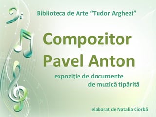 Compozitor
Pavel Anton
expoziţie de documente
de muzică tipărită
Biblioteca de Arte “Tudor Arghezi”
elaborat de Natalia Ciorbă
 