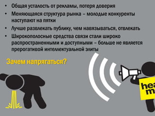 • Общая усталость от рекламы, потеря доверия
• Меняющаяся структура рынка – молодые конкуренты
  наступают на пятки
• Лучше развлекать публику, чем навязываться, отвлекать
• Широкополосные средства связи стали широко
  распространенными и доступными – больше не является
  прерогативой интеллектуальной элиты

Зачем напрягаться?
 