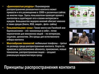•    «Длиннохвостые ресурсы»: Планомерное
     распространение релевантного контента может
     привести к его размещению в 1000-х различных сайтов
     на многие годы. Здесь пользователи проводят время с
     контентом и адаптируют его к своим интересам и
     нуждам. Большинство лидеров мнений обитают именно
     в таких средах (блоги, RSS, видео-, фото- сайты)
•    Пользовательские «узлы»: Такие места как Facebook или
     Одноклассники – это «вселенные в себе», точки
     пересечения для миллионов людей – по интересам,
     задачам, ценностям. Это среды для естественного
     отбора контента
•    Многообразие технологий: мобильные телефоны – третья
     по размеру среда распространения контента. Услуги по
     привязке к расположению абонента, приложения, новые
     технологии, распространение видео – создают
     уникальную маркетинговую среду



    Принципы распространения контента
 
