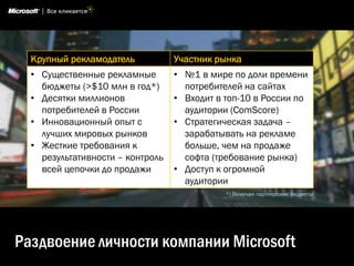 Крупный рекламодатель           Участник рынка
  • Существенные рекламные        • №1 в мире по доли времени
    бюджеты (>$10 млн в год*)       потребителей на сайтах
  • Десятки миллионов             • Входит в топ-10 в России по
    потребителей в России           аудитории (ComScore)
  • Инновационный опыт с          • Стратегическая задача –
    лучших мировых рынков           зарабатывать на рекламе
  • Жесткие требования к            больше, чем на продаже
    результативности – контроль     софта (требование рынка)
    всей цепочки до продажи       • Доступ к огромной
                                    аудитории
                                             *) Включая партнерские бюджеты




Раздвоение личности компании Microsoft
 