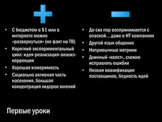 • С бюджетом в $1 млн в            • До сих пор воспринимается с
  интернете можно                    опаской… даже в ИТ компаниях
  «развернуться» (не факт на ТВ)   • Другой язык общения
• Короткий экспериментальный       • Непривычные метрики
  цикл: идея-реализация-анализ-    • Длинный «хвост», сложно
  коррекция                          исправлять ошибки
• Хорошая измеримость              • Низкая квалификация
• Социально активная часть           поставщиков, бедность идей
  населения, большая
  концентрация лидеров мнений



Первые уроки
 