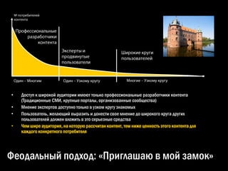 •   Доступ к широкой аудитории имеют только профессиональные разработчики контента
    (Традиционные СМИ, крупные порталы, организованные сообщества)
•   Мнение экспертов доступно только в узком кругу знакомых
•   Пользователь, желающий выразить и донести свое мнение до широкого круга других
    пользователей должен вложить в это серьезные средства
•   Чем шире аудитория, на которую рассчитан контент, тем ниже ценность этого контента для
    каждого конкретного потребителя




Феодальный подход: «Приглашаю в мой замок»
 