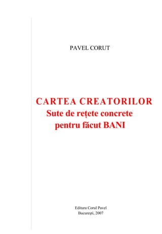 PAVEL CORUT
CARTEA CREATORILOR
Sute de reţete concrete
pentru făcut BANI
Editura Corul Pavel
Bucureşti, 2007
 