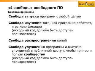 «4 свободы» свободного ПО
Базовые принципы
Свобода запуска программ с любой целью

Свобода изучения того, как программа работает,
 и ее модификации
 (исходный код должен быть доступен
 пользователю)

Свобода распространения копий

Свобода улучшения программы и выпуска
 улучшений в публичный доступ, чтобы принести
 пользу cообществу
 (исходный код должен быть доступен
 пользователю)
 