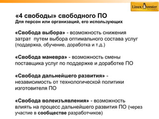 «4 свободы» свободного ПО
Для персон или организаций, его использующих

«Свобода выбора» - возможность снижения
затрат путем выбора оптимального состава услуг
(поддержка, обучение, доработка и т.д.)

«Свобода маневра» - возможность смены
поставщика услуг по поддержке и доработке ПО

«Свобода дальнейшего развития» -
независимость от технологической политики
изготовителя ПО

«Свобода волеизъявления» - возможность
влиять на процесс дальнейшего развития ПО (через
участие в сообществе разработчиков)
 