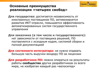 Основные преимущества
реализации «четырех свобод»

Для государства: достигается независимость от
  иностранных поставщиков ПО, активизируется
  развитие ИКТ-отрасли, повышается эффективность
  автоматизированных систем государственного
  управления

Для заказчика (в том числе и государственного):
  нет зависимости от поставщика решений, ПО
  поставляется с исходным кодом, системой сборки и
  полной документацией

Для системного интегратора: не нужно отдавать
  большую часть выручки вендору ПО за лицензии

Для разработчика ПО: можно опираться на результаты
  работы сообщества других разработчиков со всего
  мира, не изобретая каждый раз «велосипед»
 