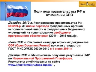 Политика правительства РФ в
                     отношении СПО

Декабрь 2010 г. Распоряжение правительства РФ
№2299-р «О плане перехода федеральных органов
исполнительной власти и федеральных бюджетных
учреждений на использование свободного
программного обеспечения (2011 – 2015 годы)».

Июнь 2011 г. Открытый стандарт офисных документов
ODF (Open Document Format) признан стандартом
ГОСТ Р ИСО/МЭК 26300-2010 с 1 июня 2011 г.

Декабрь 2011 г. Минкомсвязь получила результаты НИР
по Национальной Программной Платформе.
Результаты опубликованы на сайте
www.linuxformat.ru/foss-russia/ .
 