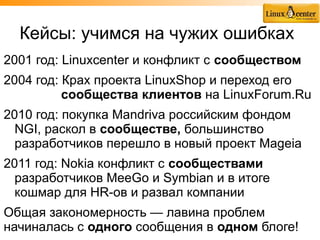 Кейсы: учимся на чужих ошибках
2001 год: Linuxcenter и конфликт с сообществом
2004 год: Крах проекта LinuxShop и переход его
          сообщества клиентов на LinuxForum.Ru
2010 год: покупка Mandriva российским фондом
  NGI, раскол в сообществе, большинство
  разработчиков перешло в новый проект Mageia
2011 год: Nokia конфликт с сообществами
  разработчиков MeeGo и Symbian и в итоге
  кошмар для HR-ов и развал компании
Общая закономерность — лавина проблем
начиналась с одного сообщения в одном блоге!
 