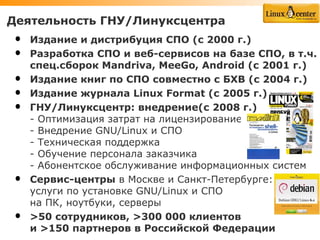 Деятельность ГНУ/Линуксцентра
•   Издание и дистрибуция СПО (c 2000 г.)
•   Разработка СПО и веб-сервисов на базе СПО, в т.ч.
    спец.сборок Mandriva, MeeGo, Android (с 2001 г.)
•   Издание книг по СПО совместно с БХВ (с 2004 г.)
•   Издание журнала Linux Format (с 2005 г.)
•   ГНУ/Линуксцентр: внедрение(с 2008 г.)
    - Оптимизация затрат на лицензирование
    - Внедрение GNU/Linux и СПО
    - Техническая поддержка
    - Обучение персонала заказчика
    - Абонентское обслуживание информационных систем
•   Сервис-центры в Москве и Санкт-Петербурге:
    услуги по установке GNU/Linux и СПО
    на ПК, ноутбуки, серверы
•   >50 сотрудников, >300 000 клиентов
    и >150 партнеров в Российской Федерации
 