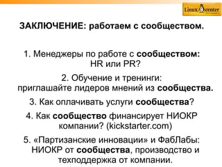 ЗАКЛЮЧЕНИЕ: работаем с сообществом.


 1. Менеджеры по работе с сообществом:
               HR или PR?
         2. Обучение и тренинги:
приглашайте лидеров мнений из сообщества.
  3. Как оплачивать услуги сообщества?
 4. Как сообщество финансирует НИОКР
         компании? (kickstarter.com)
 5. «Партизанские инновации» и ФабЛабы:
   НИОКР от сообщества, производство и
         техподдержка от компании.
 