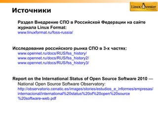 Источники
  Раздел Внедрение СПО в Российской Федерации на сайте
  журнала Linux Format:
  www.linuxformat.ru/foss-russia/



Исследование российского рынка СПО в 3-х частях:
  www.opennet.ru/docs/RUS/fss_history/
  www.opennet.ru/docs/RUS/fss_history2/
  www.opennet.ru/docs/RUS/fss_history3/



Report on the International Status of Open Source Software 2010 —
  National Open Source Software Observatory:
  http://observatorio.cenatic.es/images/stories/estudios_e_informes/empresas/
  internacional/international%20status%20of%20open%20source
  %20software-web.pdf
 