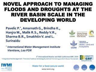 NOVEL APPROACH TO MANAGING 
FLOODS AND DROUGHTS AT THE 
RIVER BASIN SCALE IN THE 
DEVELOPING WORLD 
Pavelic P.*, Amarnath G., Brindha K., 
Hanjra M., Malik R.S., Reddy V.R., 
Sharma B.R., Smakhtin V. and L. 
Surinaidu 
* International Water Management Institute 
Vientiane, Lao PDR 
Water for a food-secure world 
www.iwmi.org 
 