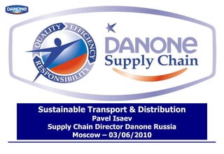 Sustainable Transport & Distribution Pavel Isaev Supply Chain Director Danone Russia Moscow – 03/06/2010 