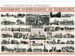 Entorn i integració urbanística
 L’obra està dins del recinte firal

que es va construir amb motiu
de l’Exposició Internacional a la
falda de la muntanya de
Montjuic, a Barcelona. El seu
emplaçament, apartat de l’eix
principal de l’Exposició, va ser
elegit
pel
mateix
arquitecte, potser per evitar de
trencar visualment la proposta
historicista i eclèctica dels seus
grans palaus oficials que es van
construir per a l’Exposició.

 