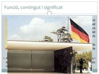 Funció, contingut i significat
 Concebut per ser la seu de la representació

d’Alemanya a l’Exposició Internacional
celebrada a Barcelona l’any 1929, la seva
funció principal era acollir la recepció oficial
dispensada al rei Alfons XIII per les autoritats
alemanyes.
 La construcció va suposar un model de
referència i difusió de les noves idees de
l’arquitectura del moviment modern.
 Acabada l’Exposició, el Pavelló es va desmuntar. Entre el 1983 i

el 1986, a petició d’alguns arquitectes importants de la ciutat, es
va reconstruir fidelment a l’emplaçament original.

 