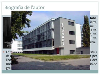 Biografia de l’autor
 Arquitecte i dissenyador, Mies van der Rohe

va treballar abans de la Primera Guerra
Mundial, als despatxos de Bruno Paul i
Peters Behrens. Després del conflicte es va
adherir amb al moviment expressionista, va
dissenyar els seus primers gratacels i va
establir les bases de l’arquitectura moderna.
 Entre el 1930 i el 1933 va ser director de la Bauhaus a Dessau i

després a Berlín, des d’on va viatjar als Estats Units assetjat per
l’adveniment dels nazisme. Establert a Chicago, Mies van der
Rohe va compaginar la seva funció docent amb la construcció de
gratacels importants a Chicago i a Nova York.

 