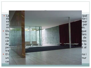  La major part de la superfície mural que limita l’edifici principal

és vidrada, fet que permet una bona interrelació entre interior i
exterior. Aquesta entrada de llum tan generosa permet crear
una sensació d’espai més gran, que l’arquitecte reforça per
mitjà del reflex del mateix edifici a l’aigua de les dues piscines.
 Els nous avenços tecnològics i els nous materials permeten que
la coberta de l’edifici se sostingui només damunt de vuit pilars
metàl·lics, i així allibera els murs de la funció habitual de
càrrega. L’arquitecte aconsegueix així que les parets il·lusòries
de marbres de colors i vidre transparent de l’interior creïn la
percepció d’un recinte obert i polivalent, totalment oposat al
tradicional espai compartimentat.
 El mobiliari de l’interior el formen la popular Cadira Barcelona i
una catifa negra i una cortina vermella que, al costat del mur
central d’ònix daurat, representen la bandera alemanya.

 