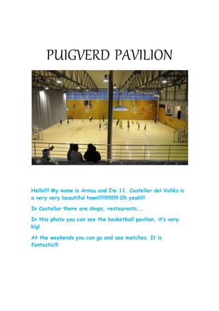PUIGVERD PAVILION
Hello!!!! My name is Arnau and I’m 11. Castellar del Vallès is
a very very beautiful town!!!!!!!!!!!!!!!! Oh yeah!!!
In Castellar there are shops, restaurants...
In this photo you can see the basketball pavilion, it’s very
big!
At the weekends you can go and see matches. It is
fantastic!!!
 