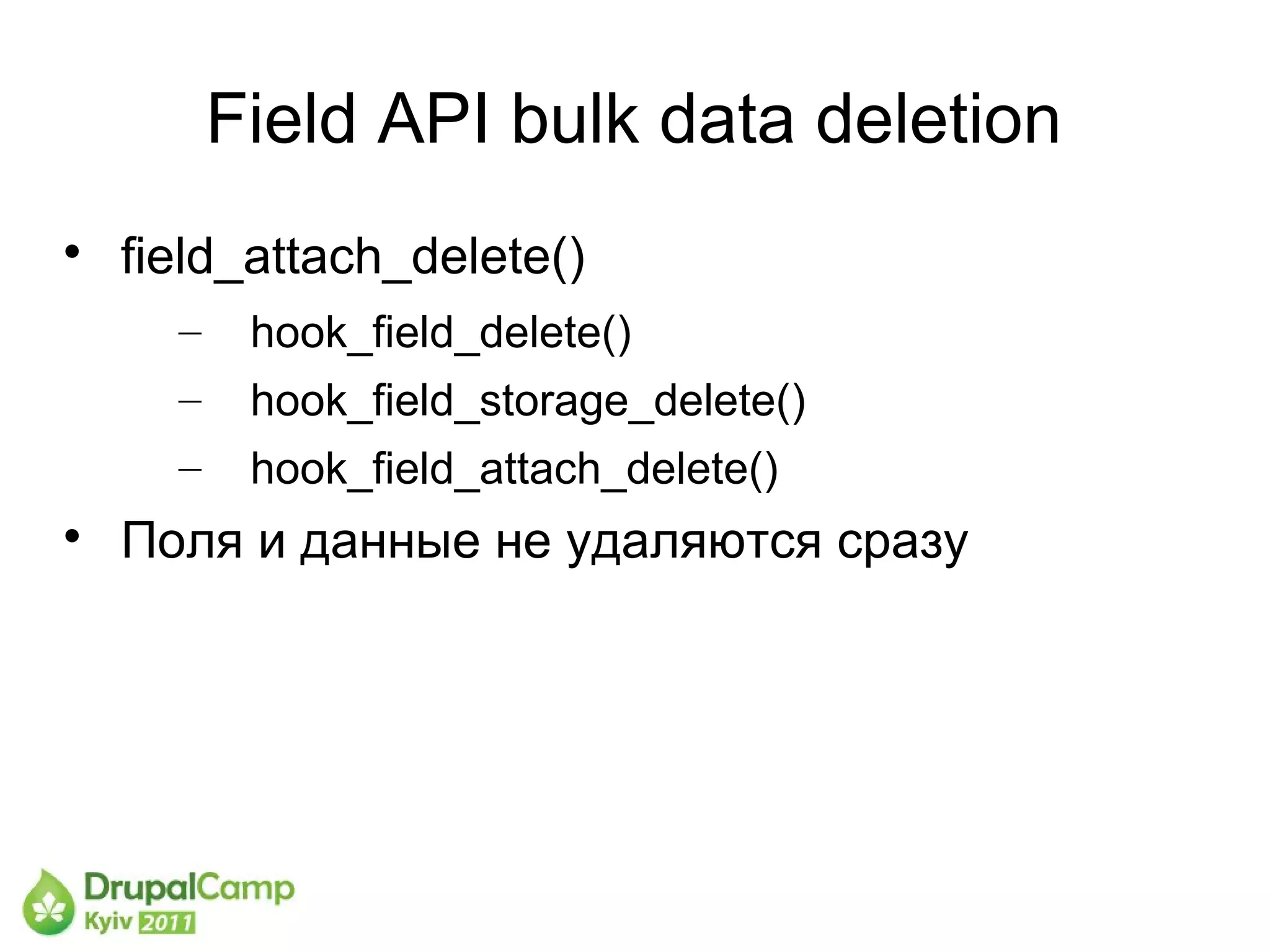 Field API bulk data deletion

    field_attach_delete()
      –    hook_field_delete()
      –    hook_field_storage_delete()
      –    hook_field_attach_delete()

    Поля и данные не удаляются сразу
 
