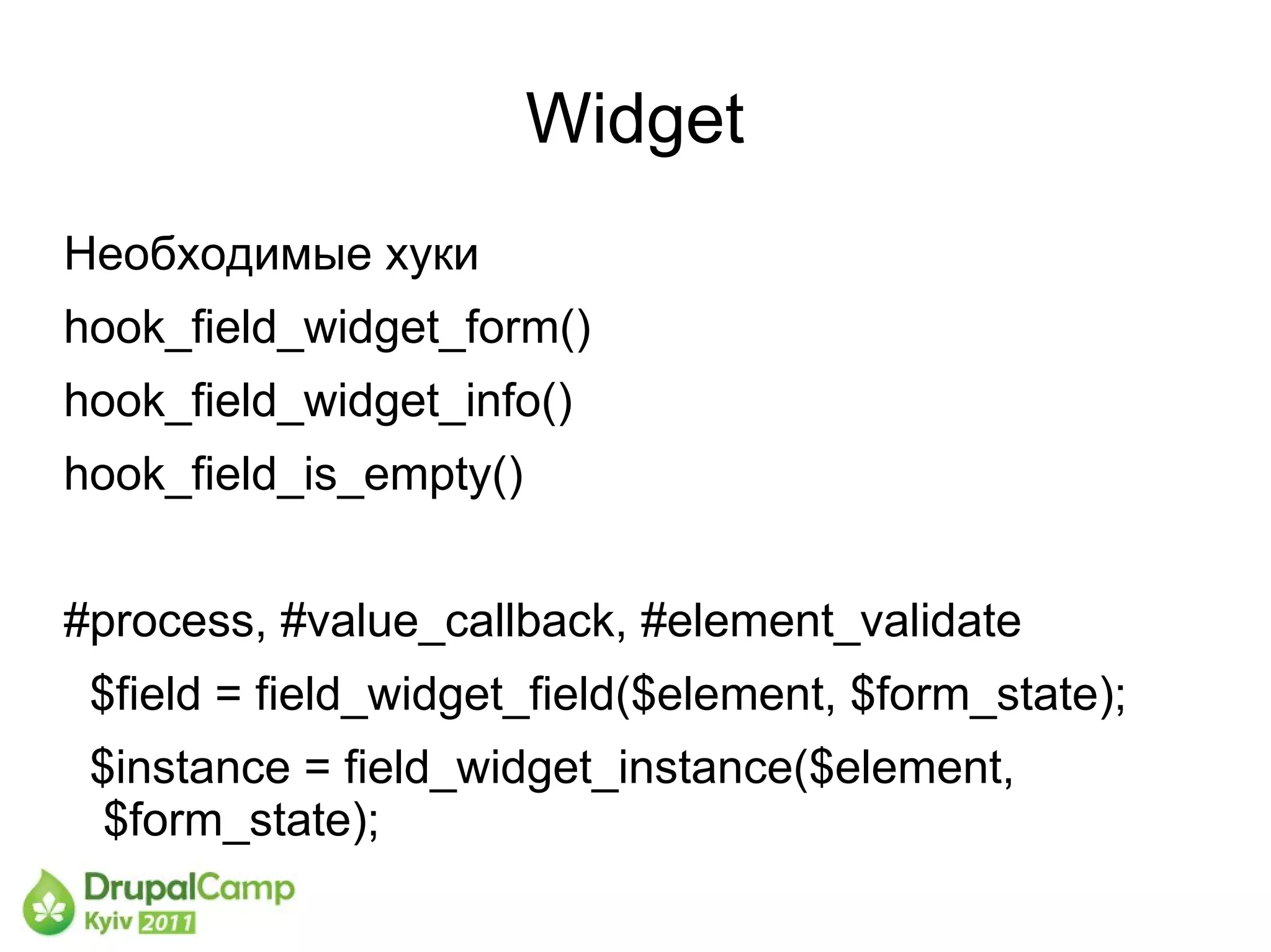 Widget
Необходимые хуки
hook_field_widget_form()
hook_field_widget_info()
hook_field_is_empty()


#process, #value_callback, #element_validate
 $field = field_widget_field($element, $form_state);
 $instance = field_widget_instance($element,
  $form_state);
 