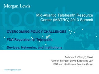together
Mid-Atlantic Telehealth Resource
Center (MATRC) 2013 Summit

OVERCOMING POLICY CHALLENGES:
FDA Regulation of Telehealth:

Devices, Networks, and Institutions
Anthony T. (“Tony”) Pavel
Partner- Morgan, Lewis & Bockius LLP
FDA and Healthcare Practice Group
www.morganlewis.com

 