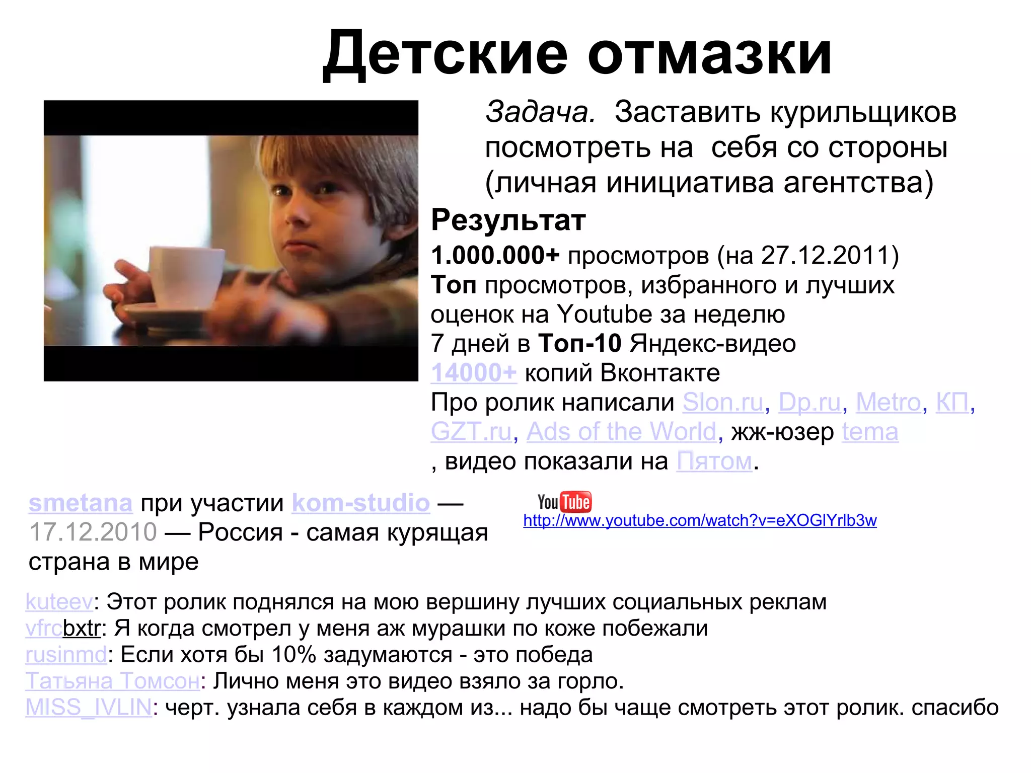 Детские отмазки
                                      Задача. Заставить курильщиков
                                      посмотреть на себя со стороны
                                      (личная инициатива агентства)
                                   Результат
                                   1.000.000+ просмотров (на 27.12.2011)
                                   Топ просмотров, избранного и лучших
                                   оценок на Youtube за неделю
                                   7 дней в Топ-10 Яндекс-видео
                                   14000+ копий Вконтакте
                                   Про ролик написали Slon.ru, Dp.ru, Metro, КП,
                                   GZT.ru, Ads of the World, жж-юзер tema
                                   , видео показали на Пятом.
smetana при участии kom-studio —
                                           http://www.youtube.com/watch?v=eXOGlYrlb3w
17.12.2010 — Россия - самая курящая
страна в мире
kuteev: Этот ролик поднялся на мою вершину лучших социальных реклам
vfrcbxtr: Я когда смотрел у меня аж мурашки по коже побежали
rusinmd: Если хотя бы 10% задумаются - это победа
Татьяна Томсон: Лично меня это видео взяло за горло.
MISS_IVLIN: черт. узнала себя в каждом из... надо бы чаще смотреть этот ролик. спасибо
 